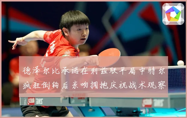 德泽尔比承诺在利兹联平局中特尔疯狂倒钩后亲吻拥抱庆祝战术观察：最新赛事动态与深度分析