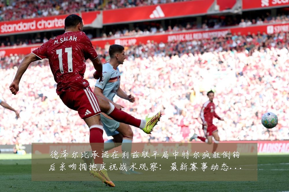 德泽尔比承诺在利兹联平局中特尔疯狂倒钩后亲吻拥抱庆祝战术观察:最新赛事动态与深度分析