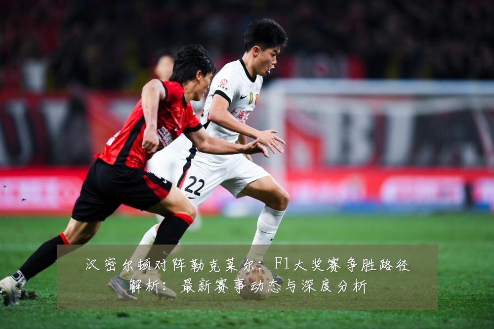 汉密尔顿对阵勒克莱尔：F1大奖赛争胜路径解析：最新赛事动态与深度分析